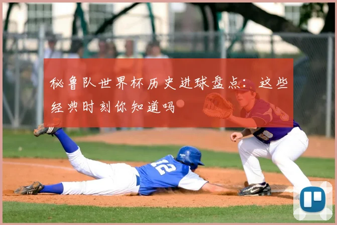 秘鲁队世界杯历史进球盘点：这些经典时刻你知道吗