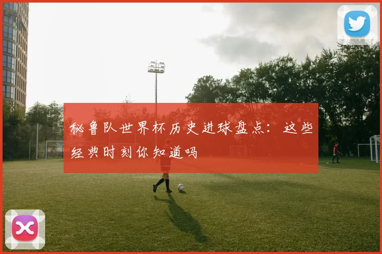 秘鲁队世界杯历史进球盘点：这些经典时刻你知道吗