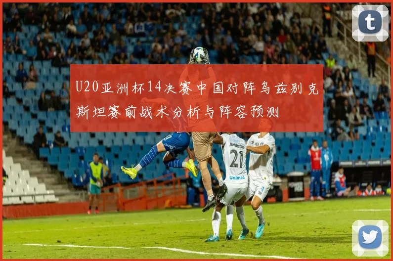U20亚洲杯14决赛中国对阵乌兹别克斯坦赛前战术分析与阵容预测